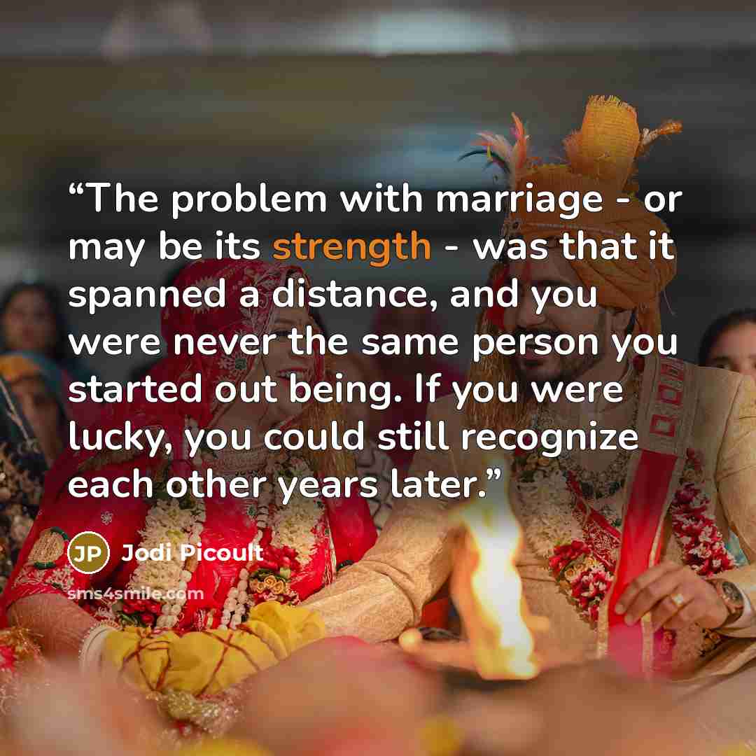 “The problem with marriage - or may be its strength - was that it spanned a distance, and you were never the same person you started out being. If you were lucky, you could still recognize each other years later.” quote by Jodi Picoult