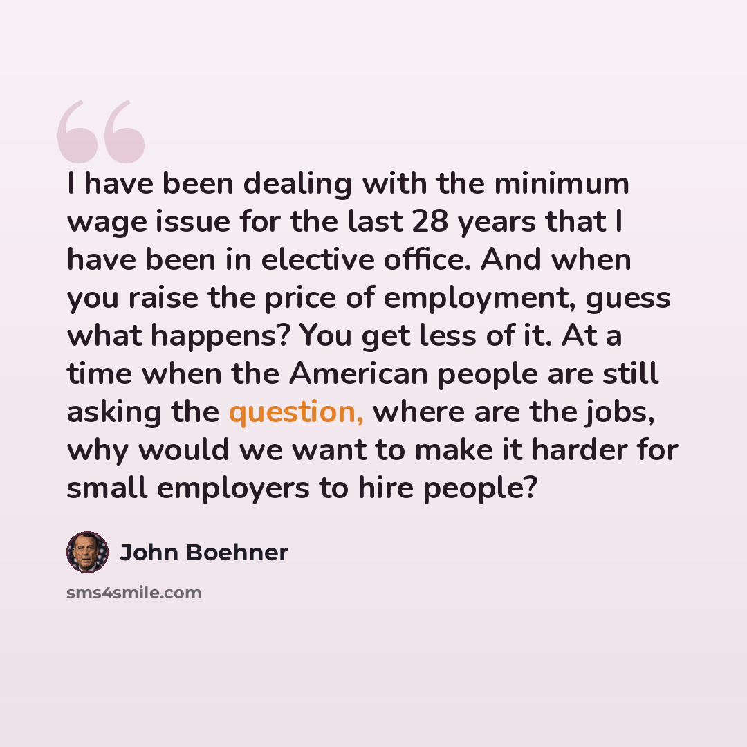 “I have been dealing with the minimum wage issue for the last 28 years that I have been in elective office. And when you raise the price of employment, guess what happens? You get less of it. At a time when the American people are still asking the question, where are the jobs, why would we want to…” quote by John Boehner