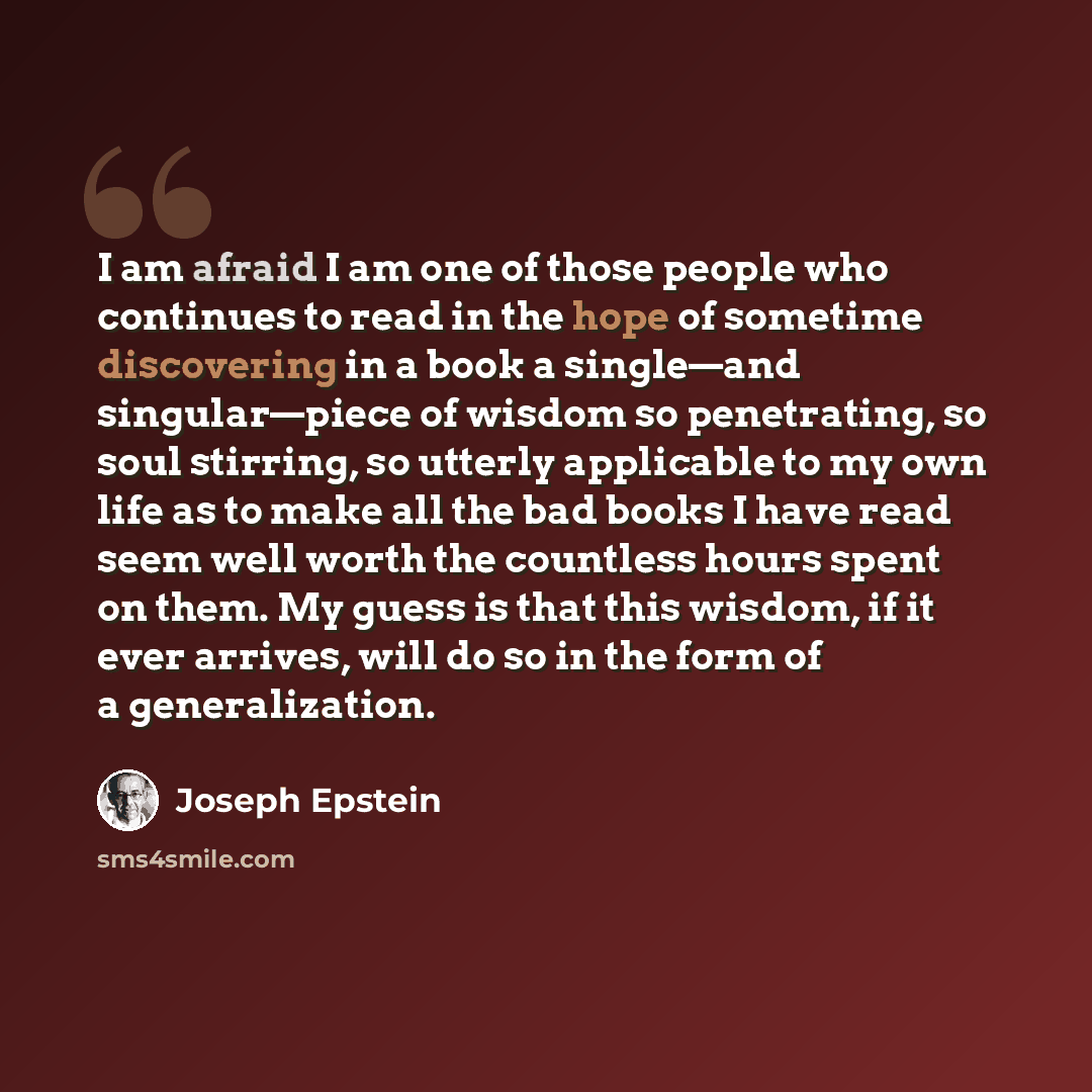 “I am afraid I am one of those people who continues to read in the hope of sometime discovering in a book a single—and singular—piece of wisdom so penetrating, so soul stirring, so utterly applicable to my own life as to make all the bad books I have read seem well worth the countless hours spent…” quote by Joseph Epstein