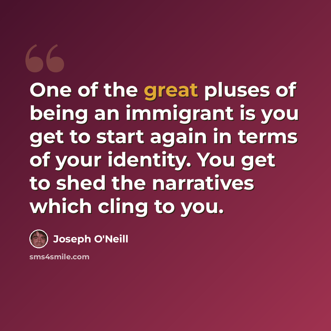 “One of the great pluses of being an immigrant is you get to start again in terms of your identity. You get to shed the narratives which cling to you.” quote by Joseph O'Neill