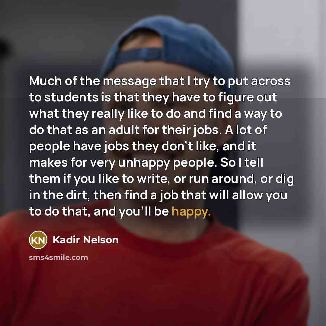 “Much of the message that I try to put across to students is that they have to figure out what they really like to do and find a way to do that as an adult for their jobs. A lot of people have jobs they don't like, and it makes for very unhappy people. So I tell them if you like to write, or run…” quote by Kadir Nelson