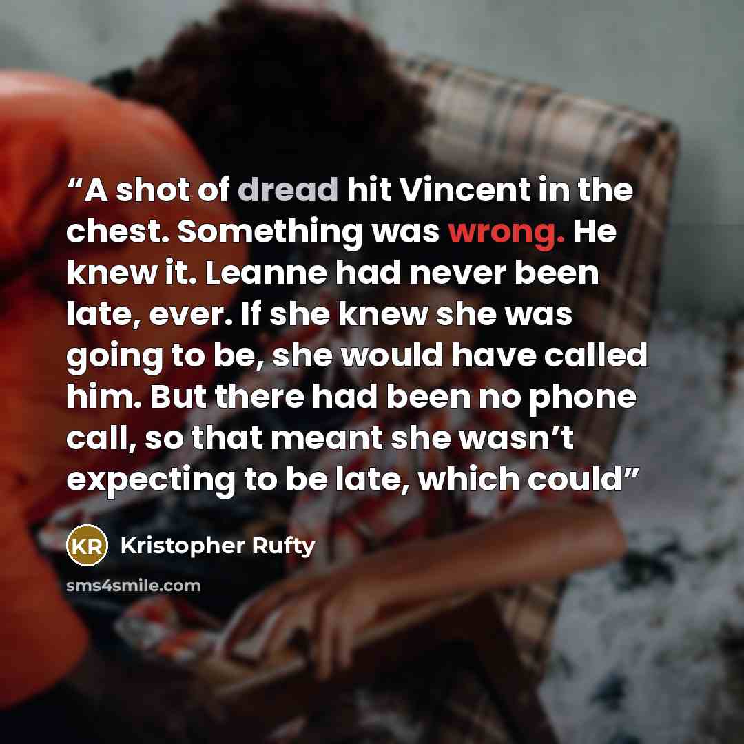 “A shot of dread hit Vincent in the chest. Something was wrong. He knew it. Leanne had never been late, ever. If she knew she was going to be, she would have called him. But there had been no phone call, so that meant she wasn’t expecting to be late, which could” quote by Kristopher Rufty
