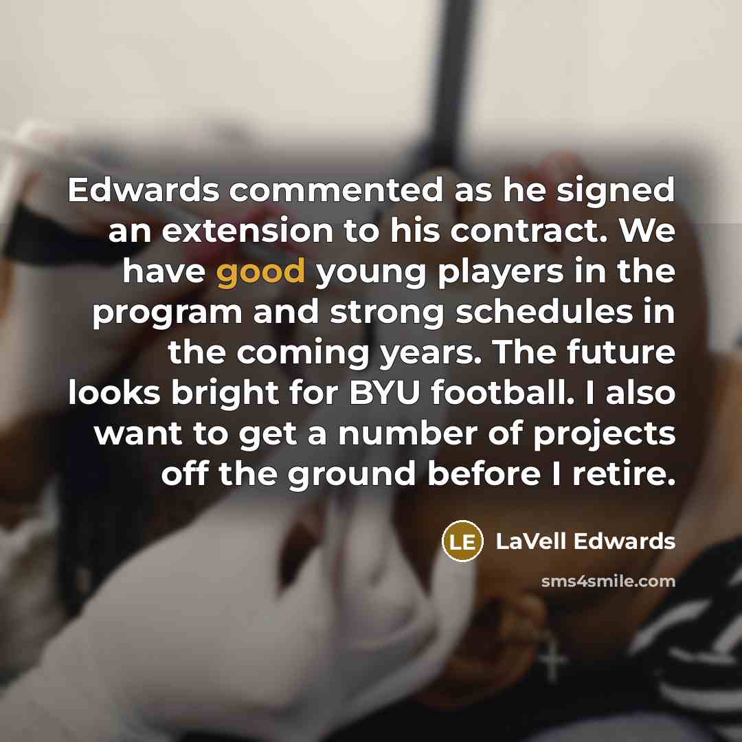 “Edwards commented as he signed an extension to his contract. We have good young players in the program and strong schedules in the coming years. The future looks bright for BYU football. I also want to get a number of projects off the ground before I retire.” quote by LaVell Edwards