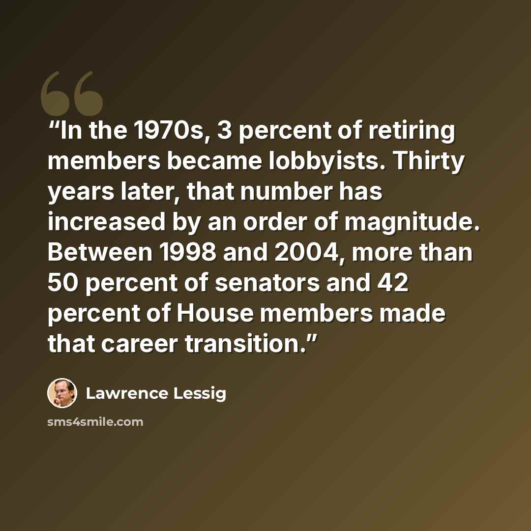 “In the 1970s, 3 percent of retiring members became lobbyists. Thirty years later, that number has increased by an order of magnitude. Between 1998 and 2004, more than 50 percent of senators and 42 percent of House members made that career transition.” quote by Lawrence Lessig