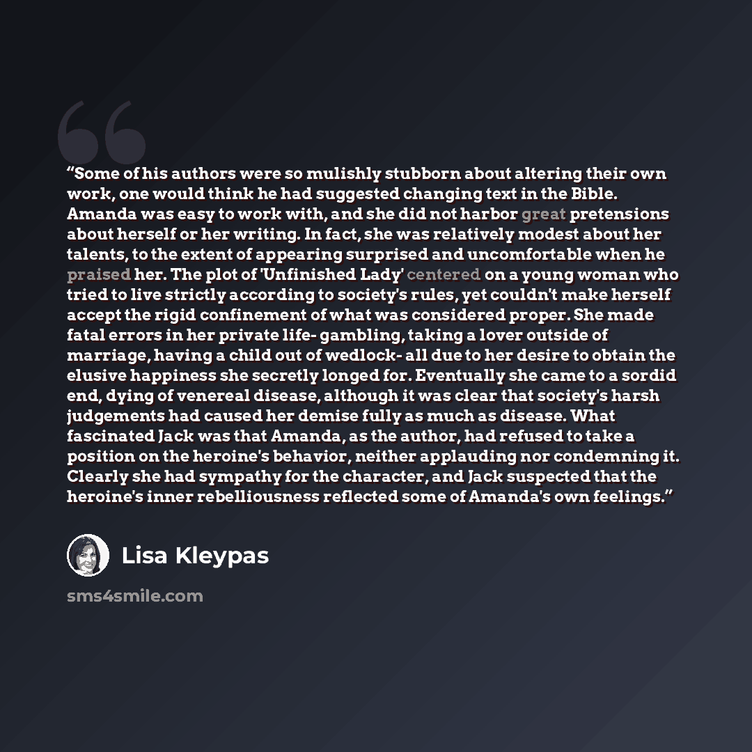 “Some of his authors were so mulishly stubborn about altering their own work, one would think he had suggested changing text in the Bible. Amanda was easy to work with, and she did not harbor great pretensions about herself or her writing. In fact, she was relatively modest about her talents, to…” quote by Lisa Kleypas