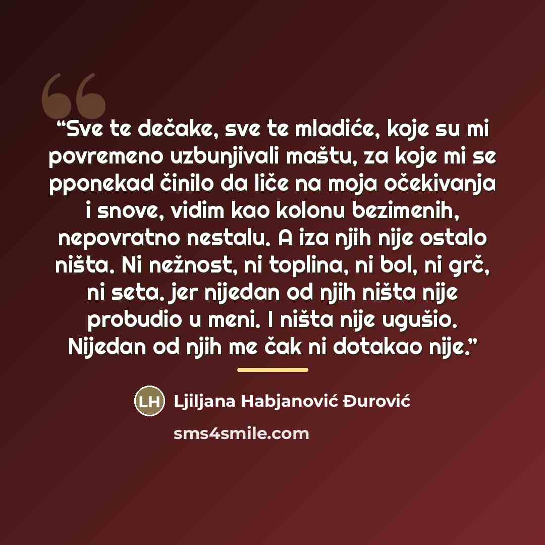 “Sve te dečake, sve te mladiće, koje su mi povremeno uzbunjivali maštu, za koje mi se pponekad činilo da liče na moja očekivanja i snove, vidim kao kolonu bezimenih, nepovratno nestalu. A iza njih nije ostalo ništa. Ni nežnost, ni toplina, ni bol, ni grč, ni seta. jer nijedan od njih ništa nije…” quote by Ljiljana Habjanović Đurović