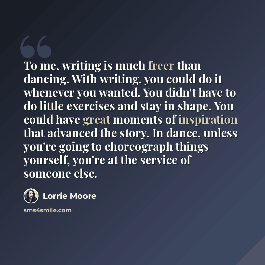 “To me, writing is much freer than dancing. With writing, you could do it whenever you wanted. You didn't have to do little exercises and stay in shape. You could have great moments of inspiration that advanced the story. In dance, unless you're going to choreograph things yourself, you're at the…” quote by Lorrie Moore