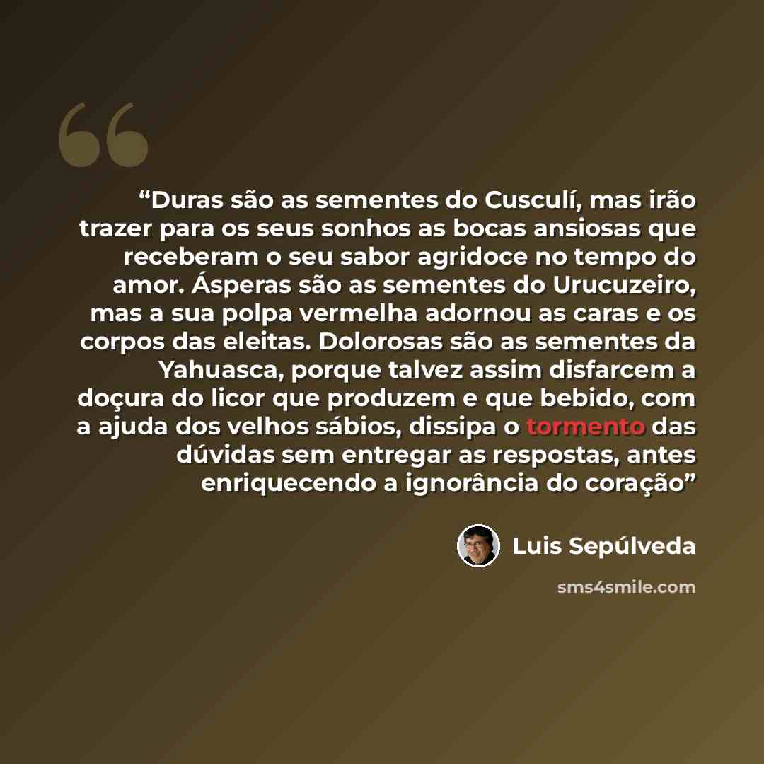 “Duras são as sementes do Cusculí, mas irão trazer para os seus sonhos as bocas ansiosas que receberam o seu sabor agridoce no tempo do amor. Ásperas são as sementes do Urucuzeiro, mas a sua polpa vermelha adornou as caras e os corpos das eleitas. Dolorosas são as sementes da Yahuasca, porque…” quote by Luis Sepúlveda