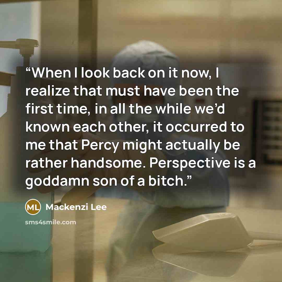 “When I look back on it now, I realize that must have been the first time, in all the while we’d known each other, it occurred to me that Percy might actually be rather handsome. Perspective is a goddamn son of a bitch.” quote by Mackenzi Lee