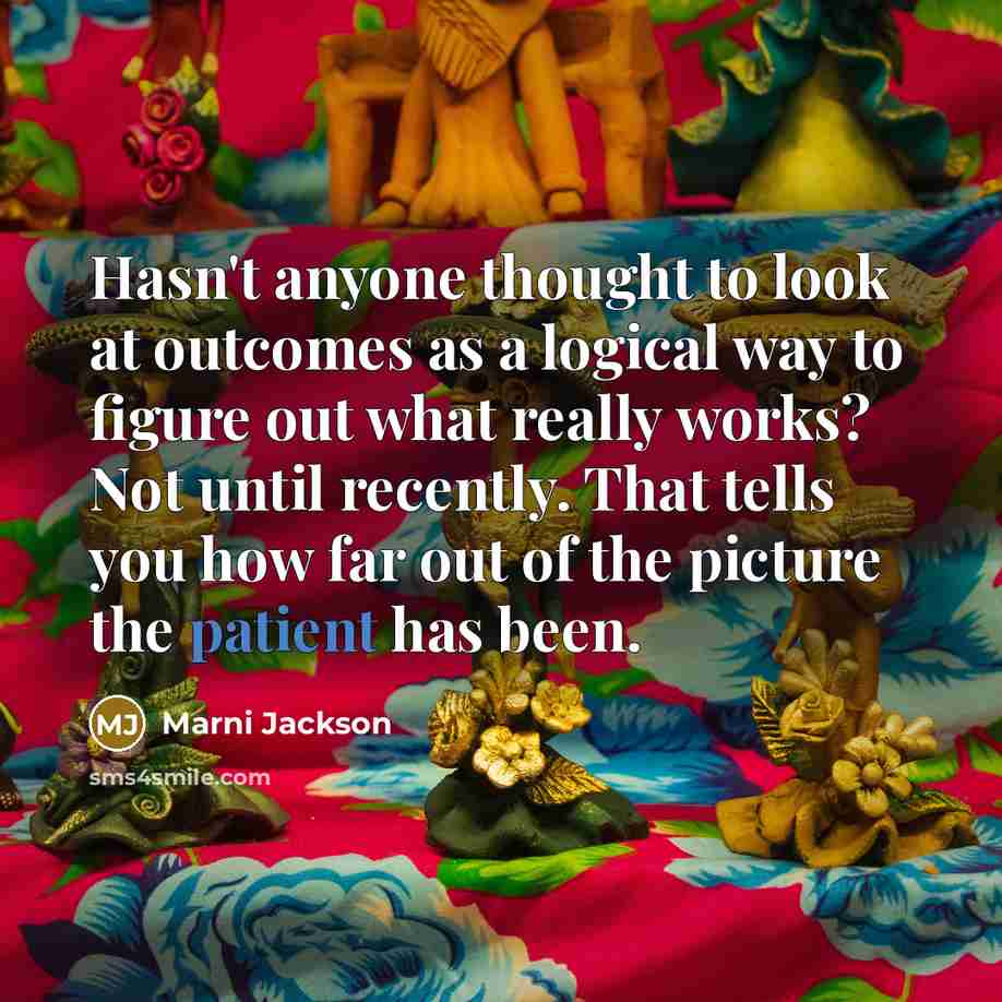 “Hasn't anyone thought to look at outcomes as a logical way to figure out what really works? Not until recently. That tells you how far out of the picture the patient has been.” quote by Marni Jackson
