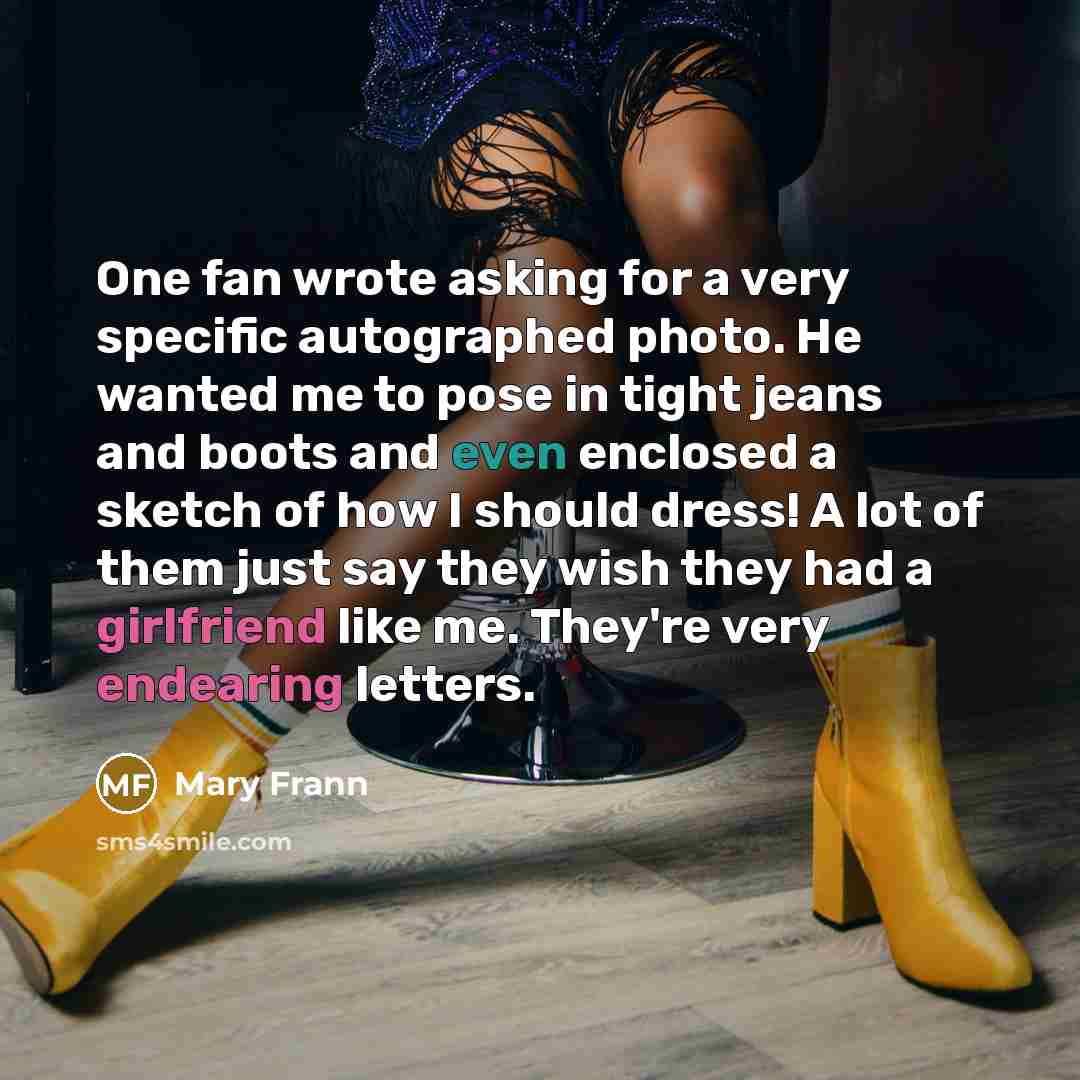 “One fan wrote asking for a very specific autographed photo. He wanted me to pose in tight jeans and boots and even enclosed a sketch of how I should dress! A lot of them just say they wish they had a girlfriend like me. They're very endearing letters.” quote by Mary Frann