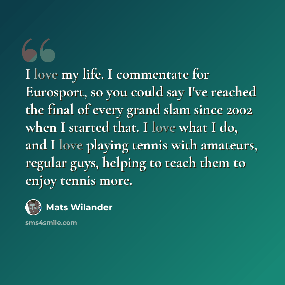 “I love my life. I commentate for Eurosport, so you could say I've reached the final of every grand slam since 2002 when I started that. I love what I do, and I love playing tennis with amateurs, regular guys, helping to teach them to enjoy tennis more.” quote by Mats Wilander