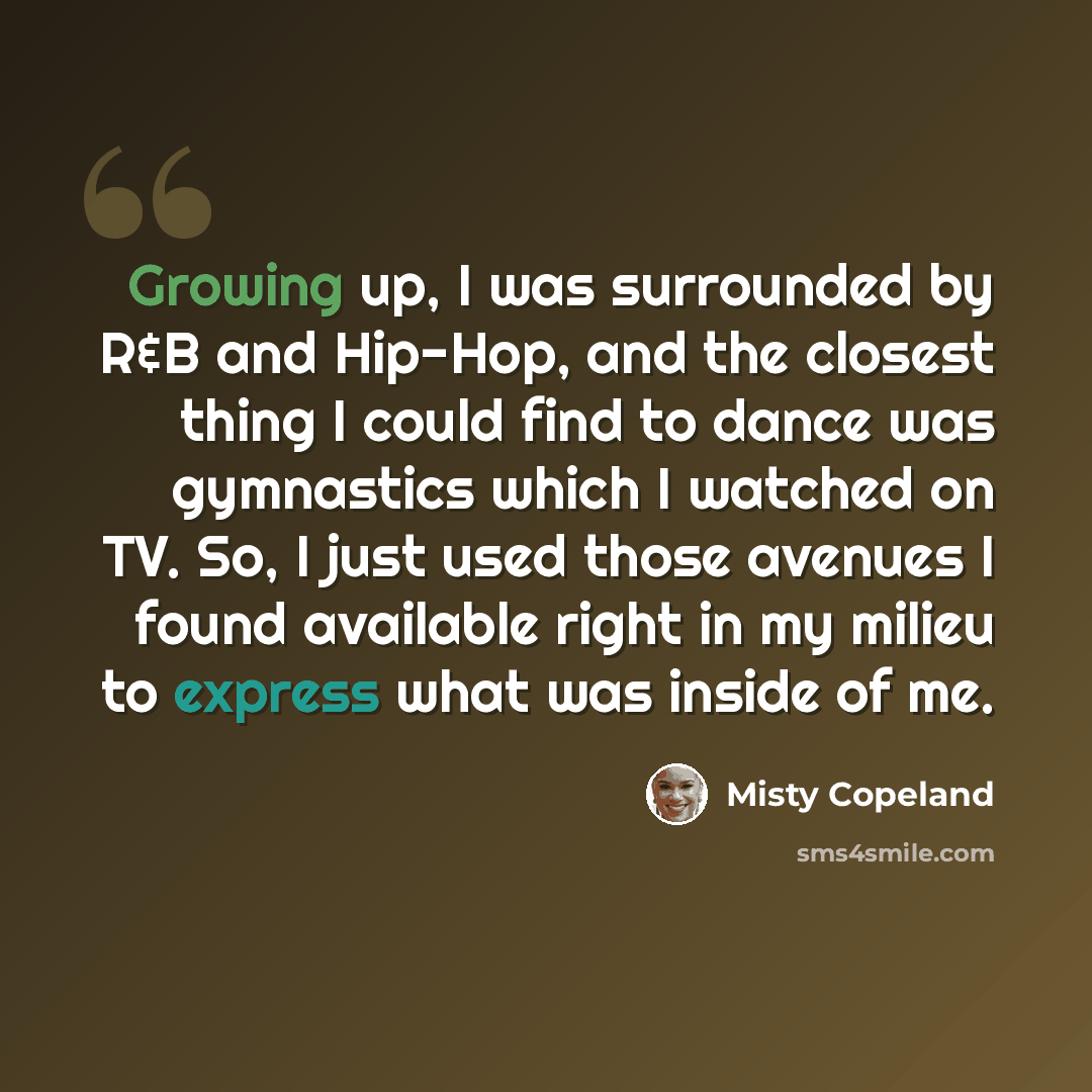 “Growing up, I was surrounded by R&B and Hip-Hop, and the closest thing I could find to dance was gymnastics which I watched on TV. So, I just used those avenues I found available right in my milieu to express what was inside of me.” quote by Misty Copeland