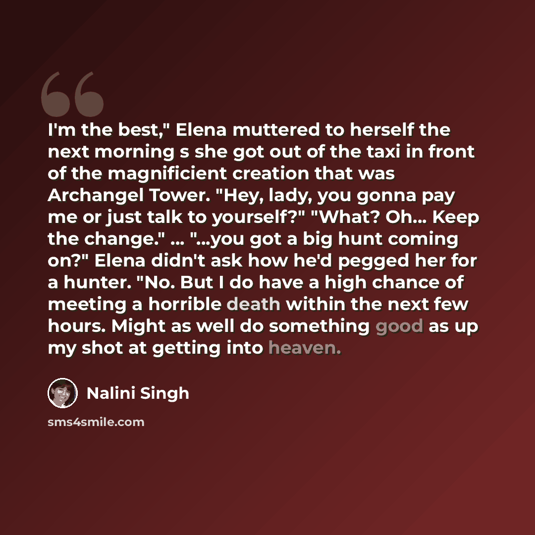“I'm the best," Elena muttered to herself the next morning s she got out of the taxi in front of the magnificient creation that was Archangel Tower. "Hey, lady, you gonna pay me or just talk to yourself?" "What? Oh… Keep the change." ... "...you got a big hunt coming on?" Elena didn't ask how he'd…” quote by Nalini Singh