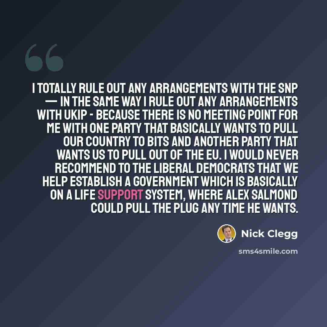 “I totally rule out any arrangements with the SNP — in the same way I rule out any arrangements with Ukip - because there is no meeting point for me with one party that basically wants to pull our country to bits and another party that wants us to pull out of the EU. I would never recommend to the…” quote by Nick Clegg