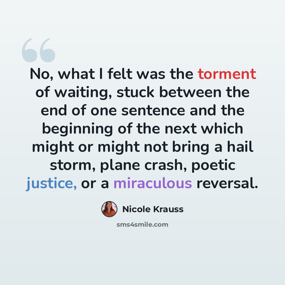 “No, what I felt was the torment of waiting, stuck between the end of one sentence and the beginning of the next which might or might not bring a hail storm, plane crash, poetic justice, or a miraculous reversal.” quote by Nicole Krauss