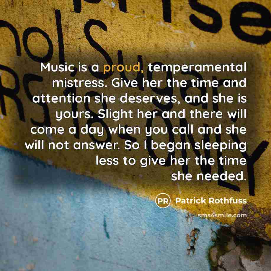 “Music is a proud, temperamental mistress. Give her the time and attention she deserves, and she is yours. Slight her and there will come a day when you call and she will not answer. So I began sleeping less to give her the time she needed.” quote by Patrick Rothfuss