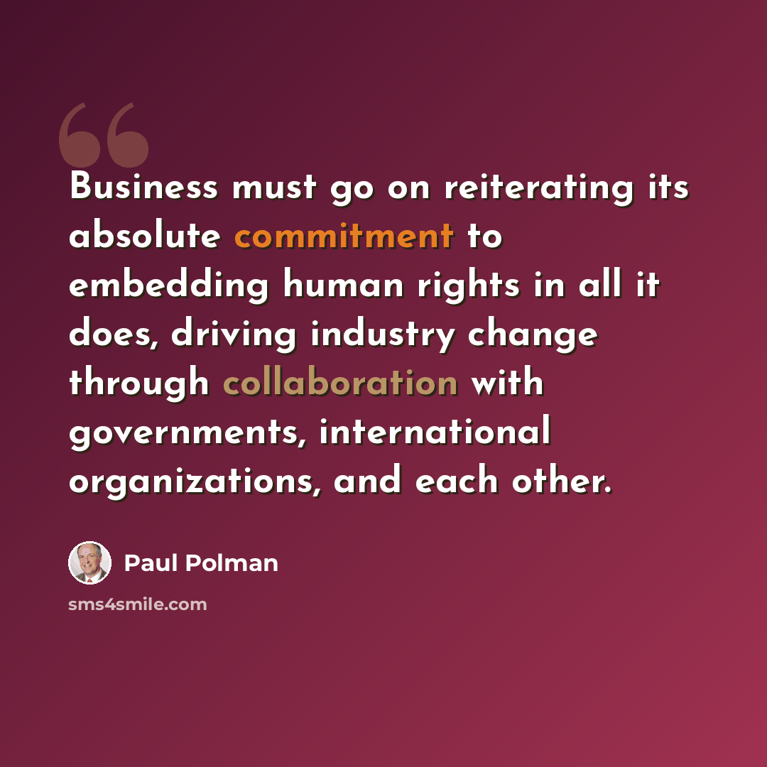 “Business must go on reiterating its absolute commitment to embedding human rights in all it does, driving industry change through collaboration with governments, international organizations, and each other.” quote by Paul Polman