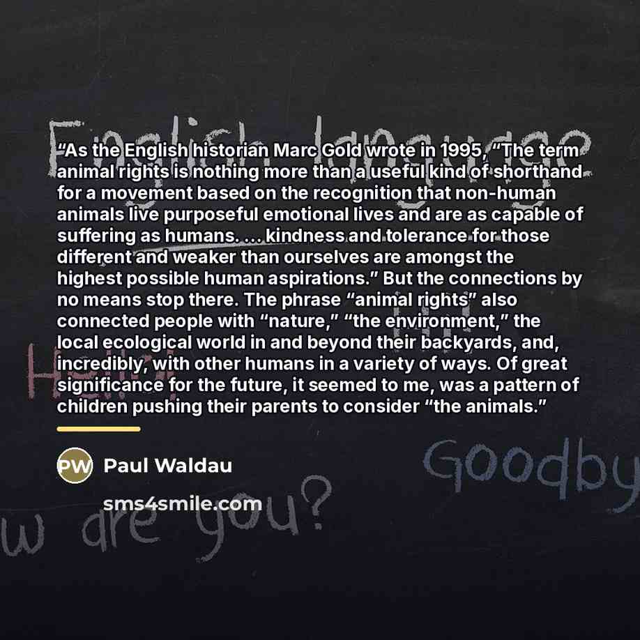 “As the English historian Marc Gold wrote in 1995, “The term animal rights is nothing more than a useful kind of shorthand for a movement based on the recognition that non-human animals live purposeful emotional lives and are as capable of suffering as humans. … kindness and tolerance for those…” quote by Paul Waldau