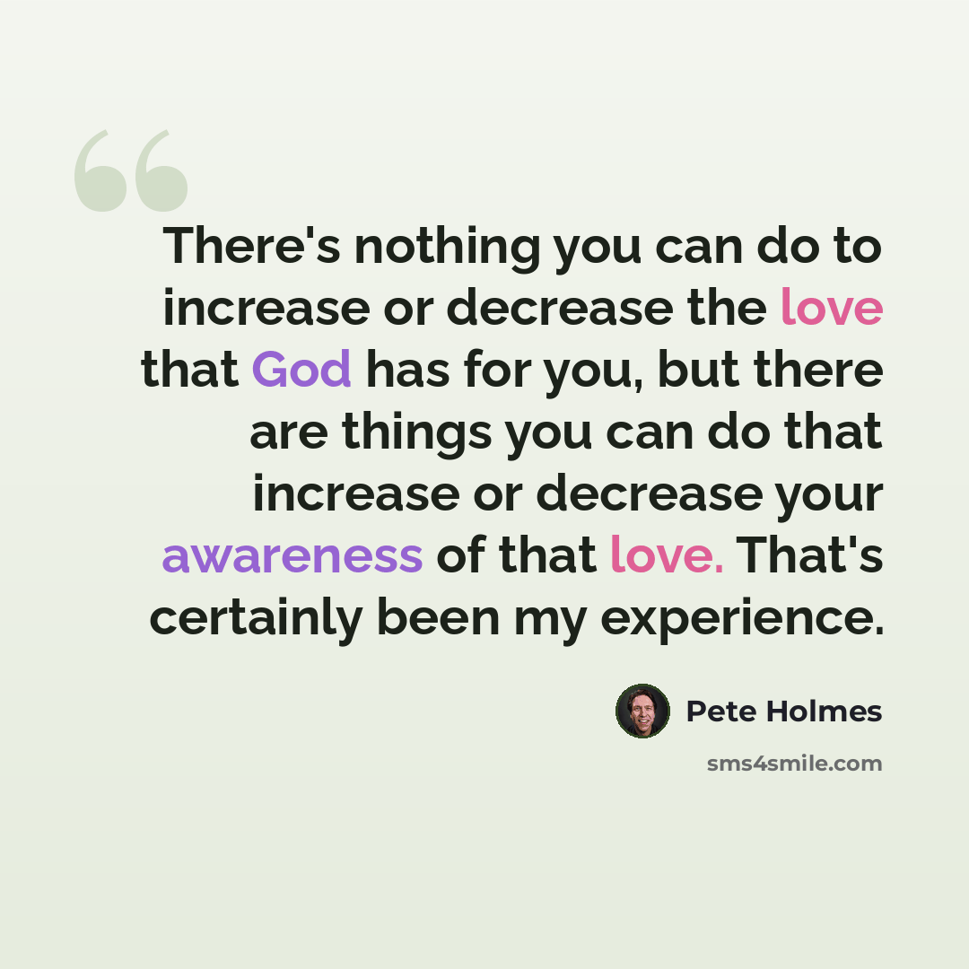 “There's nothing you can do to increase or decrease the love that God has for you, but there are things you can do that increase or decrease your awareness of that love. That's certainly been my experience.” quote by Pete Holmes