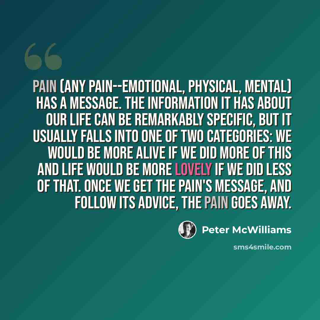 “Pain (any pain--emotional, physical, mental) has a message. The information it has about our life can be remarkably specific, but it usually falls into one of two categories: We would be more alive if we did more of this and Life would be more lovely if we did less of that. Once we get the pain's…” quote by Peter McWilliams