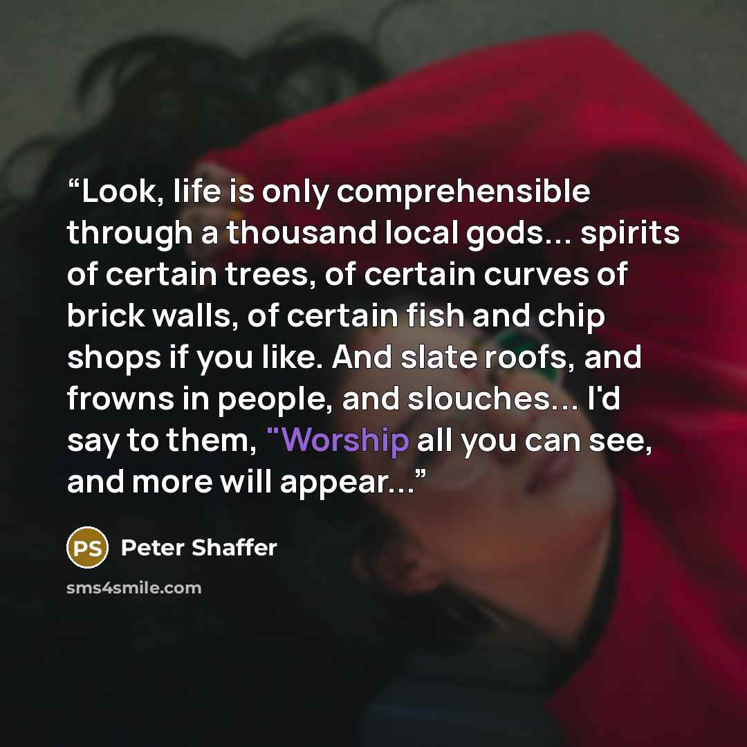 “Look, life is only comprehensible through a thousand local gods... spirits of certain trees, of certain curves of brick walls, of certain fish and chip shops if you like. And slate roofs, and frowns in people, and slouches... I'd say to them, "Worship all you can see, and more will appear...” quote by Peter Shaffer