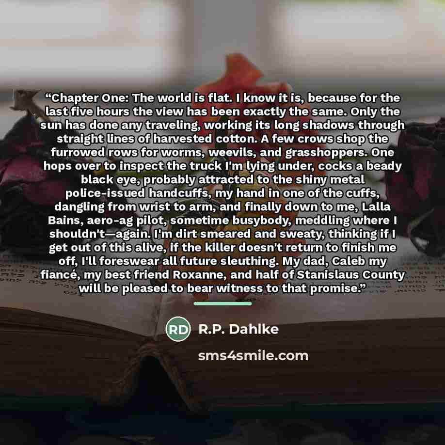 “Chapter One: The world is flat. I know it is, because for the last five hours the view has been exactly the same. Only the sun has done any traveling, working its long shadows through straight lines of harvested cotton. A few crows shop the furrowed rows for worms, weevils, and grasshoppers. One…” quote by R.P. Dahlke