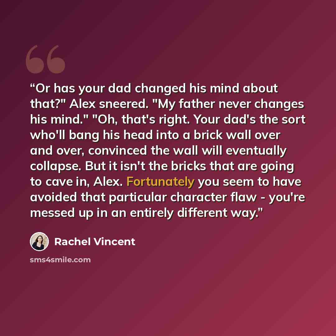 “Or has your dad changed his mind about that?" Alex sneered. "My father never changes his mind." "Oh, that's right. Your dad's the sort who'll bang his head into a brick wall over and over, convinced the wall will eventually collapse. But it isn't the bricks that are going to cave in, Alex…” quote by Rachel Vincent