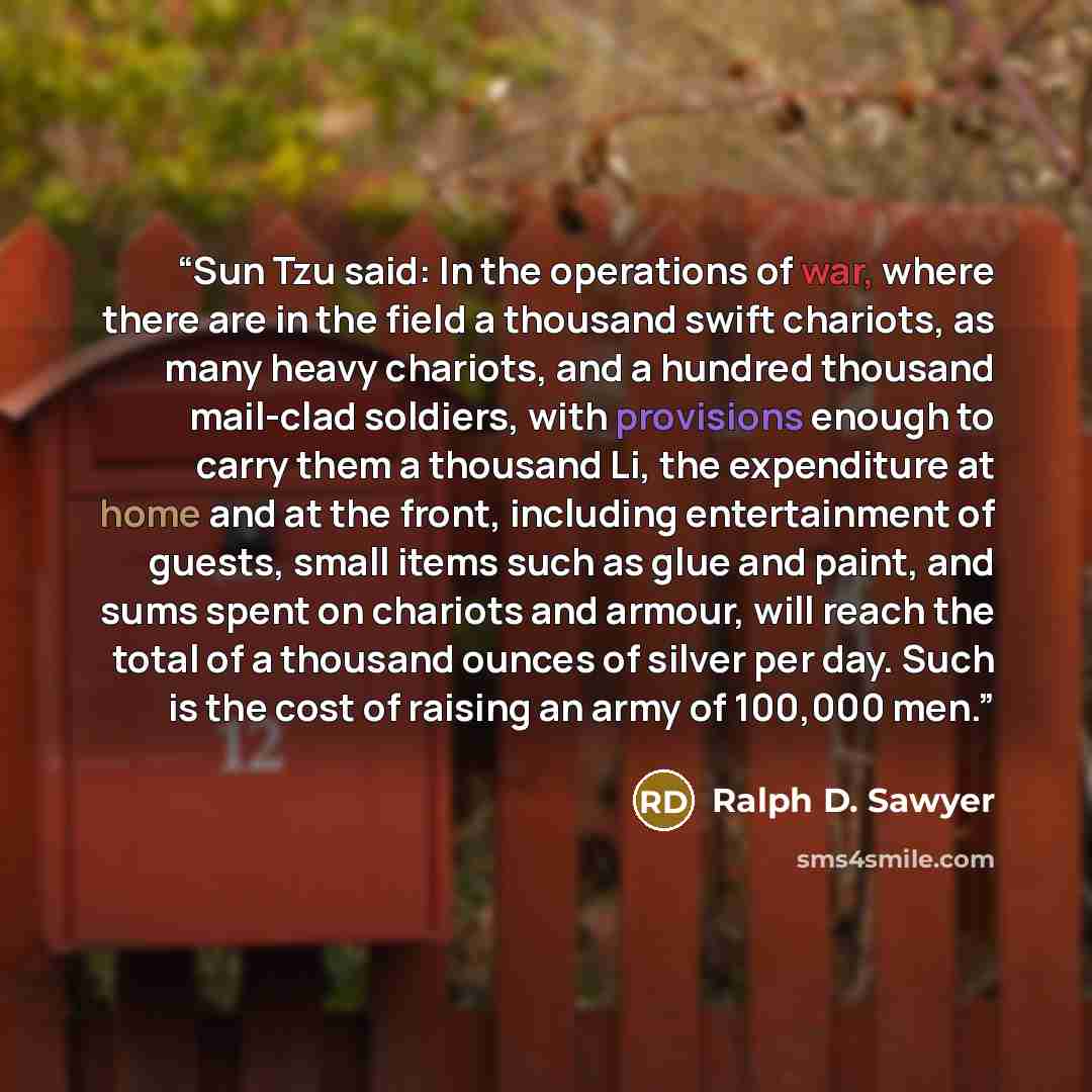 “Sun Tzu said: In the operations of war, where there are in the field a thousand swift chariots, as many heavy chariots, and a hundred thousand mail-clad soldiers, with provisions enough to carry them a thousand Li, the expenditure at home and at the front, including entertainment of guests, small…” quote by Ralph D. Sawyer