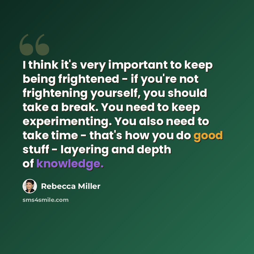 “I think it's very important to keep being frightened - if you're not frightening yourself, you should take a break. You need to keep experimenting. You also need to take time - that's how you do good stuff - layering and depth of knowledge.” quote by Rebecca Miller