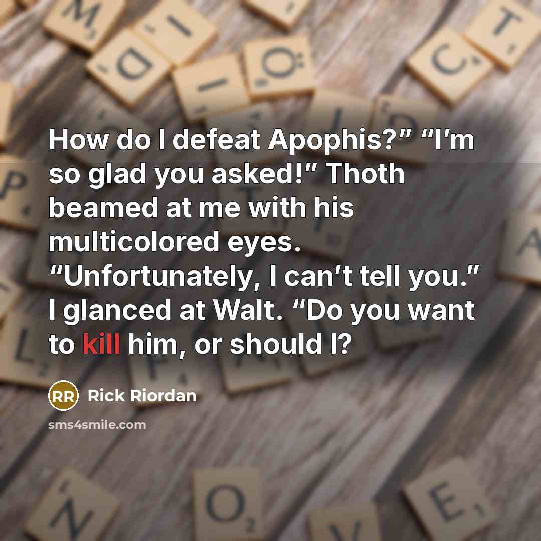 “How do I defeat Apophis?” “I’m so glad you asked!” Thoth beamed at me with his multicolored eyes. “Unfortunately, I can’t tell you.” I glanced at Walt. “Do you want to kill him, or should I?” quote by Rick Riordan