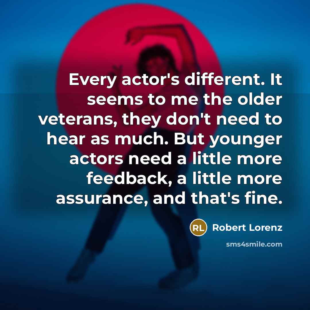 “Every actor's different. It seems to me the older veterans, they don't need to hear as much. But younger actors need a little more feedback, a little more assurance, and that's fine.” quote by Robert Lorenz