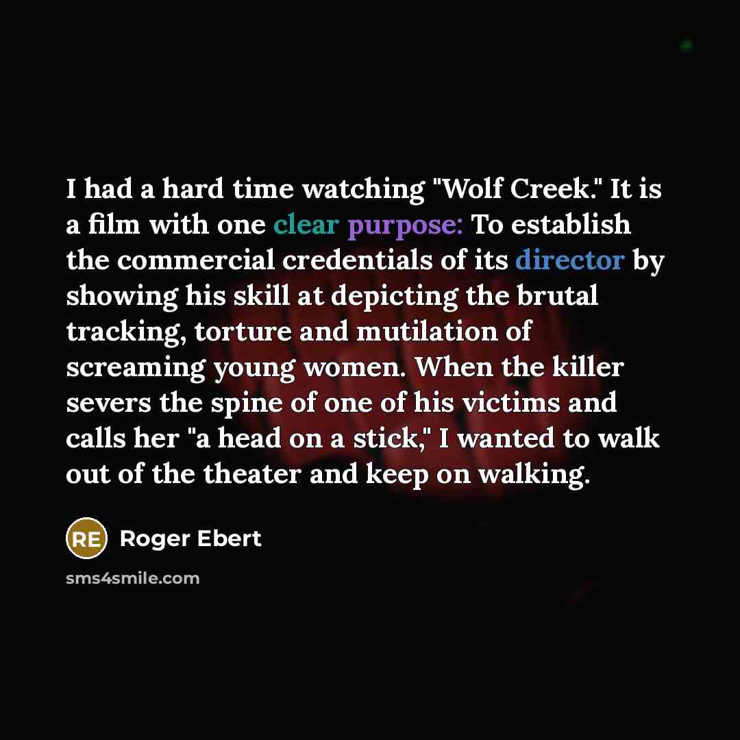 “I had a hard time watching "Wolf Creek." It is a film with one clear purpose: To establish the commercial credentials of its director by showing his skill at depicting the brutal tracking, torture and mutilation of screaming young women. When the killer severs the spine of one of his victims and…” quote by Roger Ebert