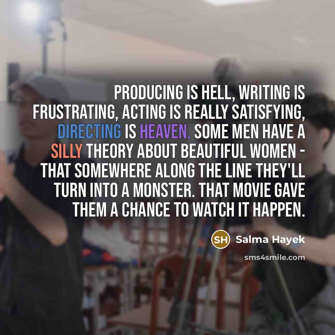 “Producing is hell, writing is frustrating, acting is really satisfying, directing is heaven. Some men have a silly theory about beautiful women - that somewhere along the line they'll turn into a monster. That movie gave them a chance to watch it happen.” quote by Salma Hayek