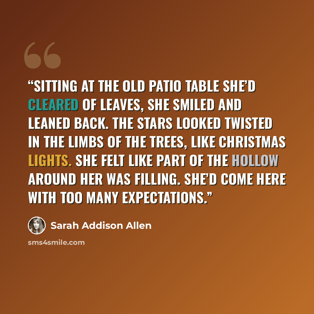 “Sitting at the old patio table she’d cleared of leaves, she smiled and leaned back. The stars looked twisted in the limbs of the trees, like Christmas lights. She felt like part of the hollow around her was filling. She’d come here with too many expectations.” quote by Sarah Addison Allen
