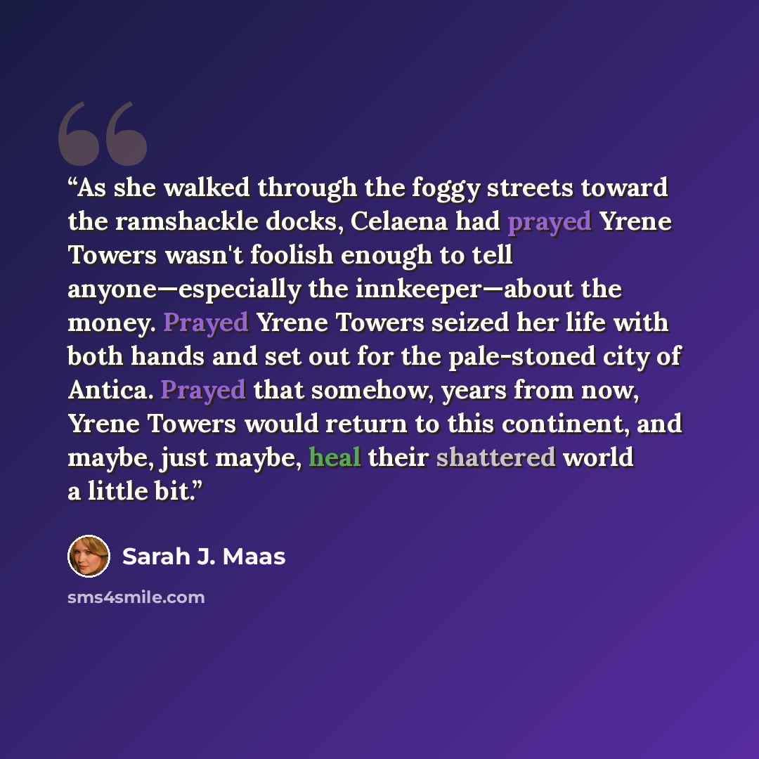“As she walked through the foggy streets toward the ramshackle docks, Celaena had prayed Yrene Towers wasn't foolish enough to tell anyone—especially the innkeeper—about the money. Prayed Yrene Towers seized her life with both hands and set out for the pale-stoned city of Antica. Prayed that…” quote by Sarah J. Maas