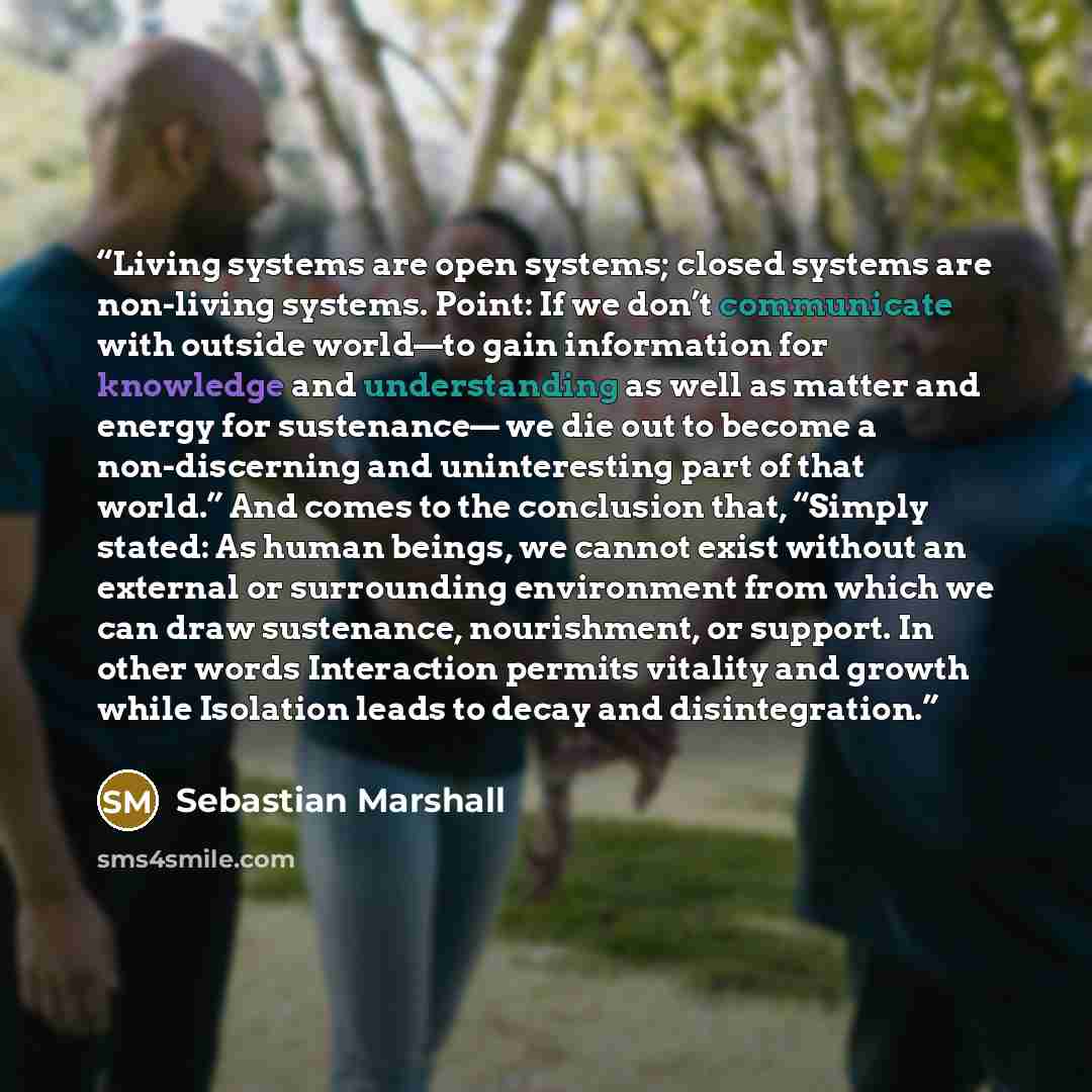 “Living systems are open systems; closed systems are non-living systems. Point: If we don’t communicate with outside world—to gain information for knowledge and understanding as well as matter and energy for sustenance— we die out to become a non-discerning and uninteresting part of that world.”…” quote by Sebastian Marshall