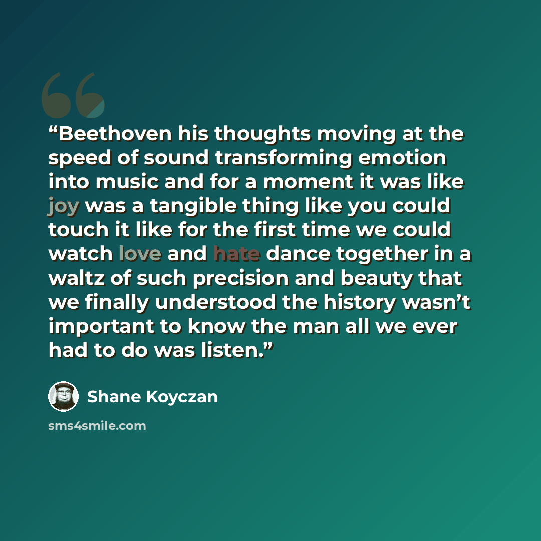 “Beethoven his thoughts moving at the speed of sound transforming emotion into music and for a moment it was like joy was a tangible thing like you could touch it like for the first time we could watch love and hate dance together in a waltz of such precision and beauty that we finally understood…” quote by Shane Koyczan