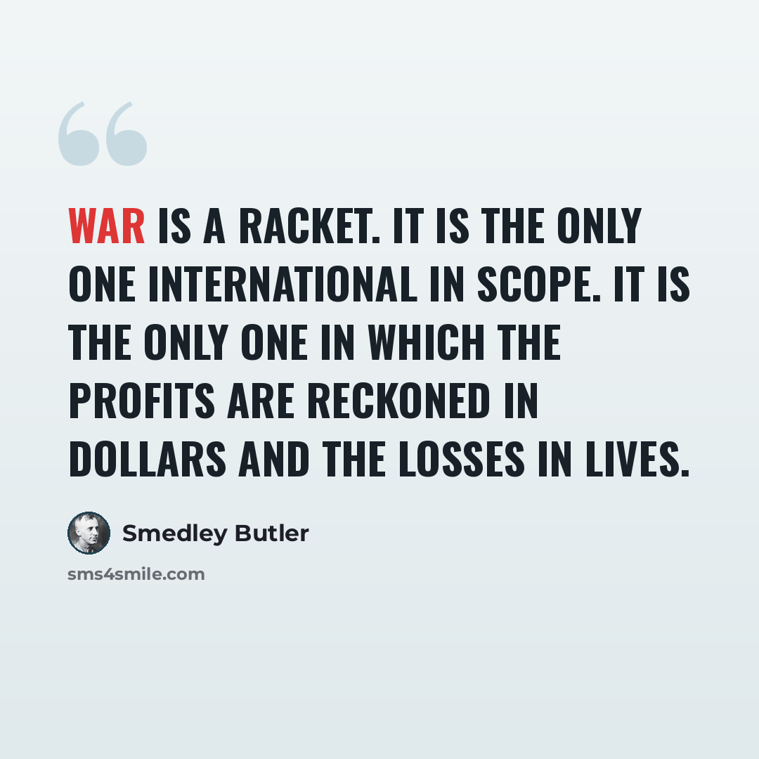 “War is a racket. It is the only one international in scope. It is the only one in which the profits are reckoned in dollars and the losses in lives.” quote by Smedley Butler