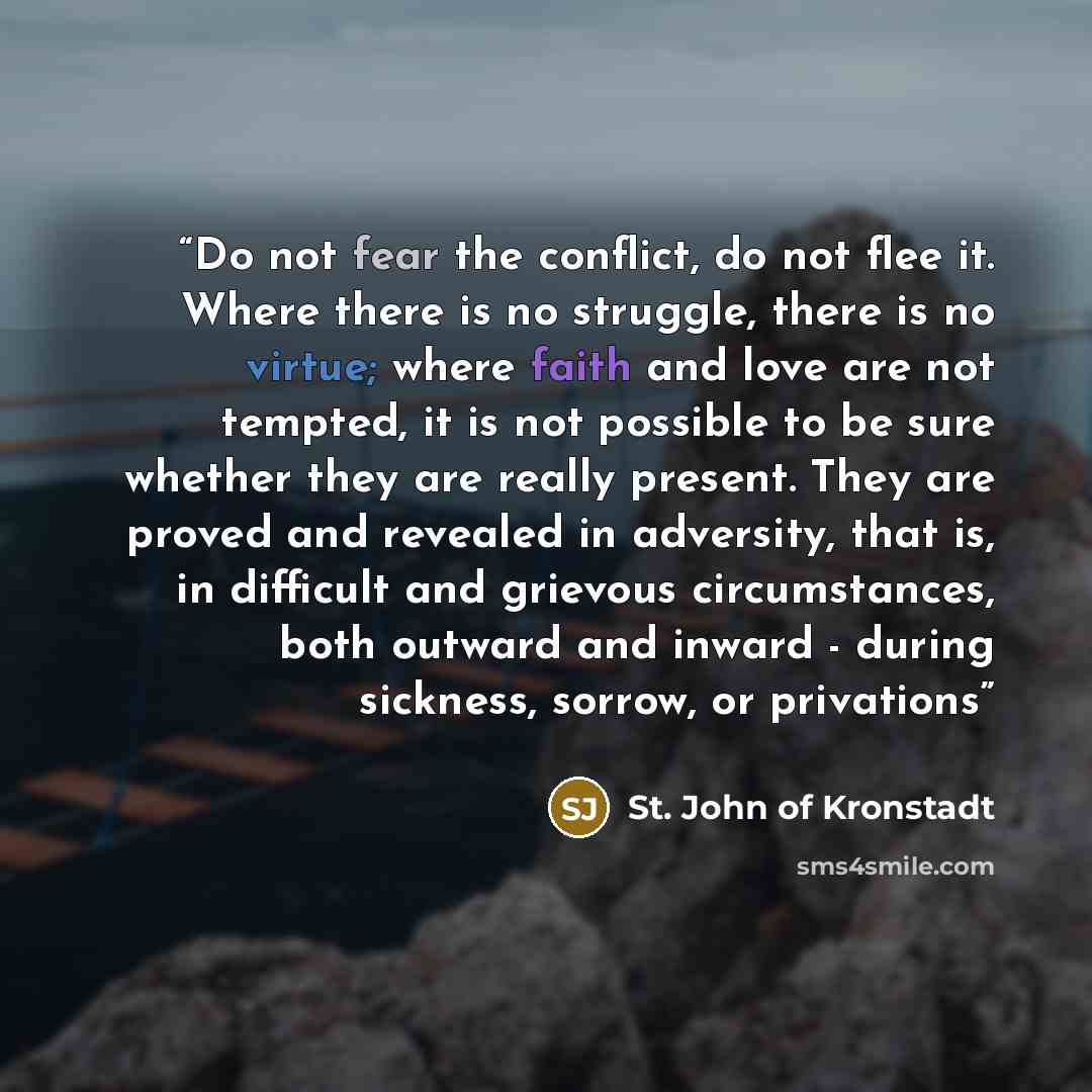 “Do not fear the conflict, do not flee it. Where there is no struggle, there is no virtue; where faith and love are not tempted, it is not possible to be sure whether they are really present. They are proved and revealed in adversity, that is, in difficult and grievous circumstances, both outward…” quote by St. John of Kronstadt
