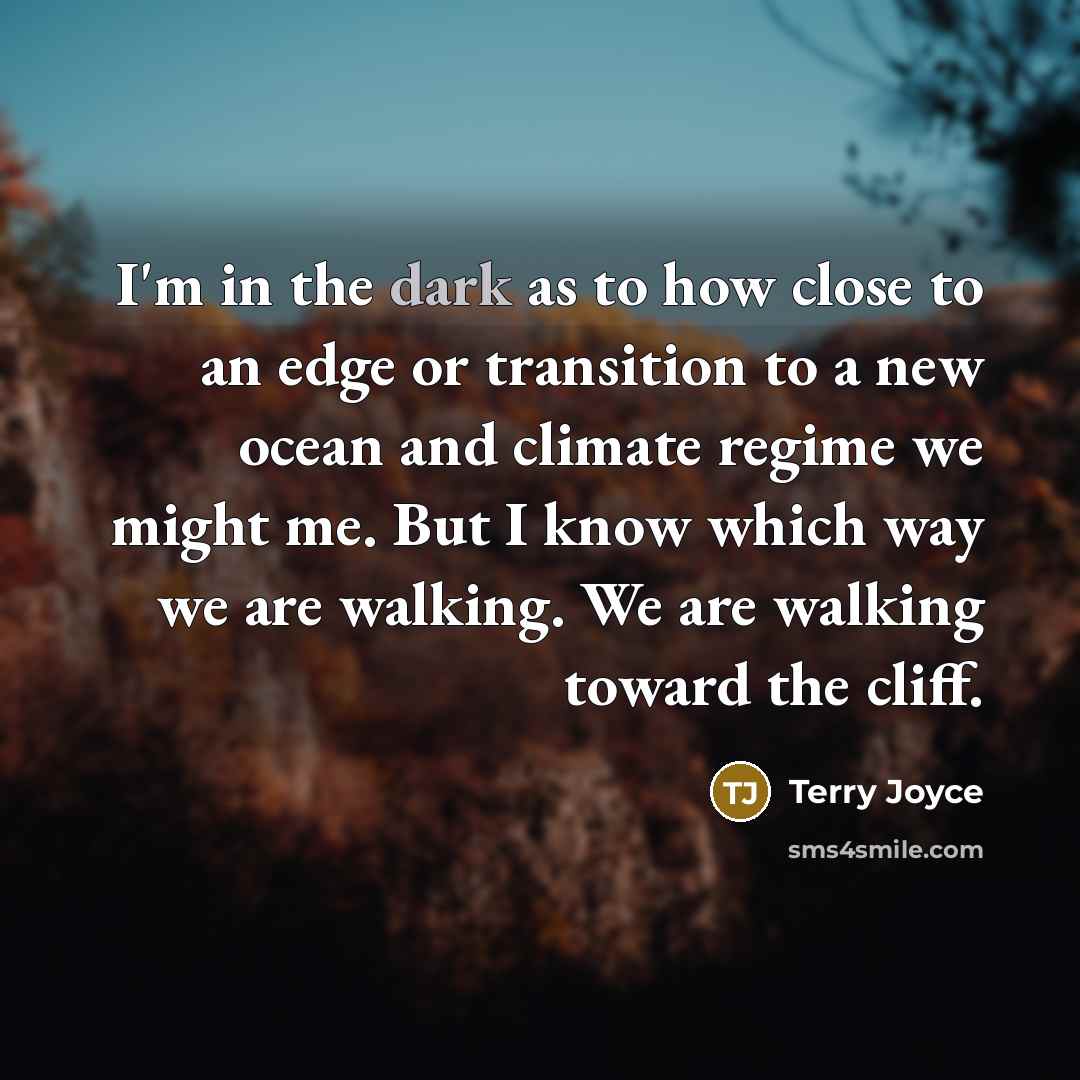 “I'm in the dark as to how close to an edge or transition to a new ocean and climate regime we might me. But I know which way we are walking. We are walking toward the cliff.” quote by Terry Joyce