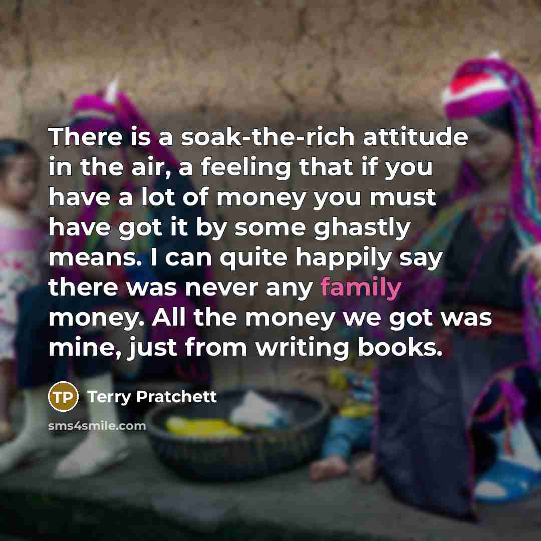 “There is a soak-the-rich attitude in the air, a feeling that if you have a lot of money you must have got it by some ghastly means. I can quite happily say there was never any family money. All the money we got was mine, just from writing books.” quote by Terry Pratchett