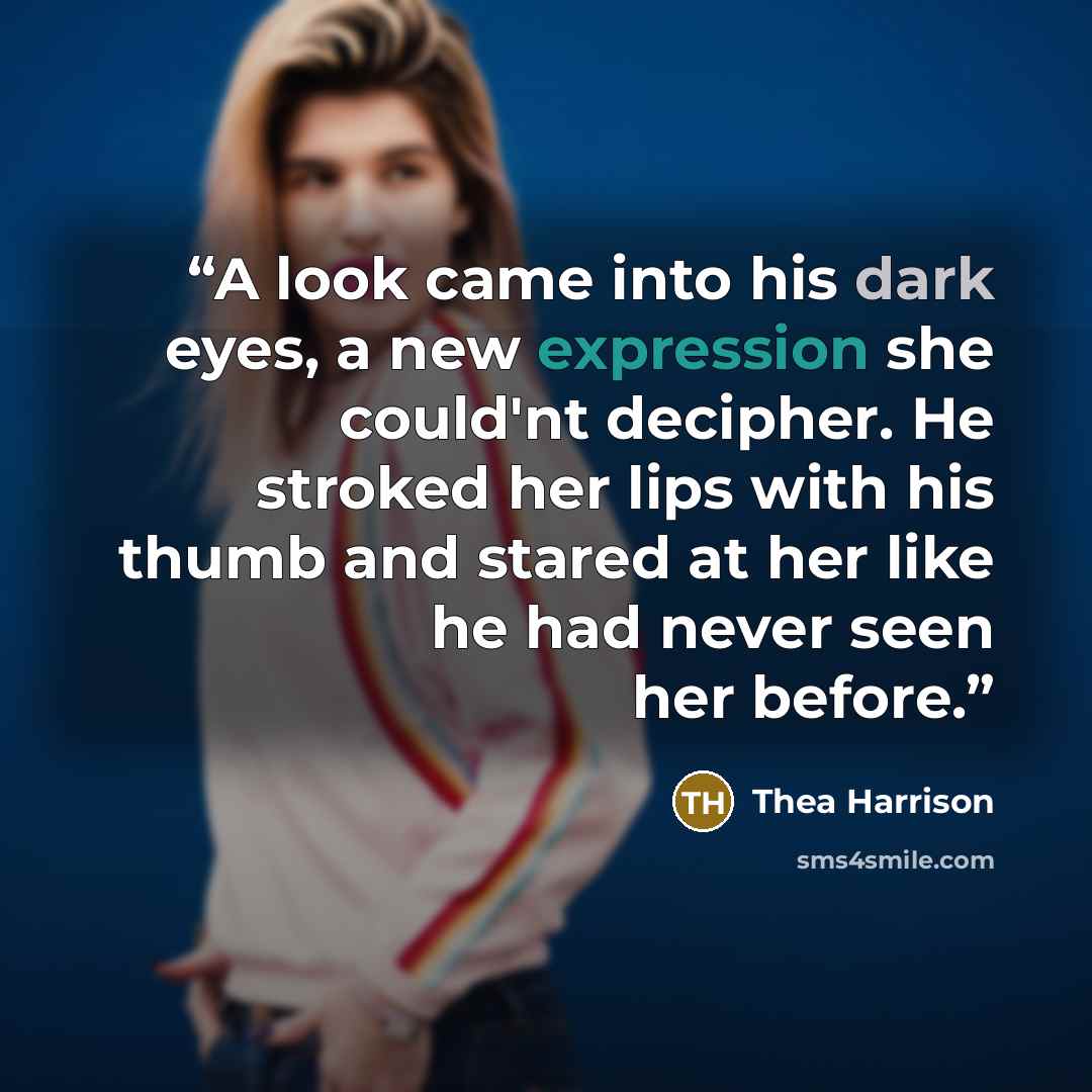 “A look came into his dark eyes, a new expression she could'nt decipher. He stroked her lips with his thumb and stared at her like he had never seen her before.” quote by Thea Harrison