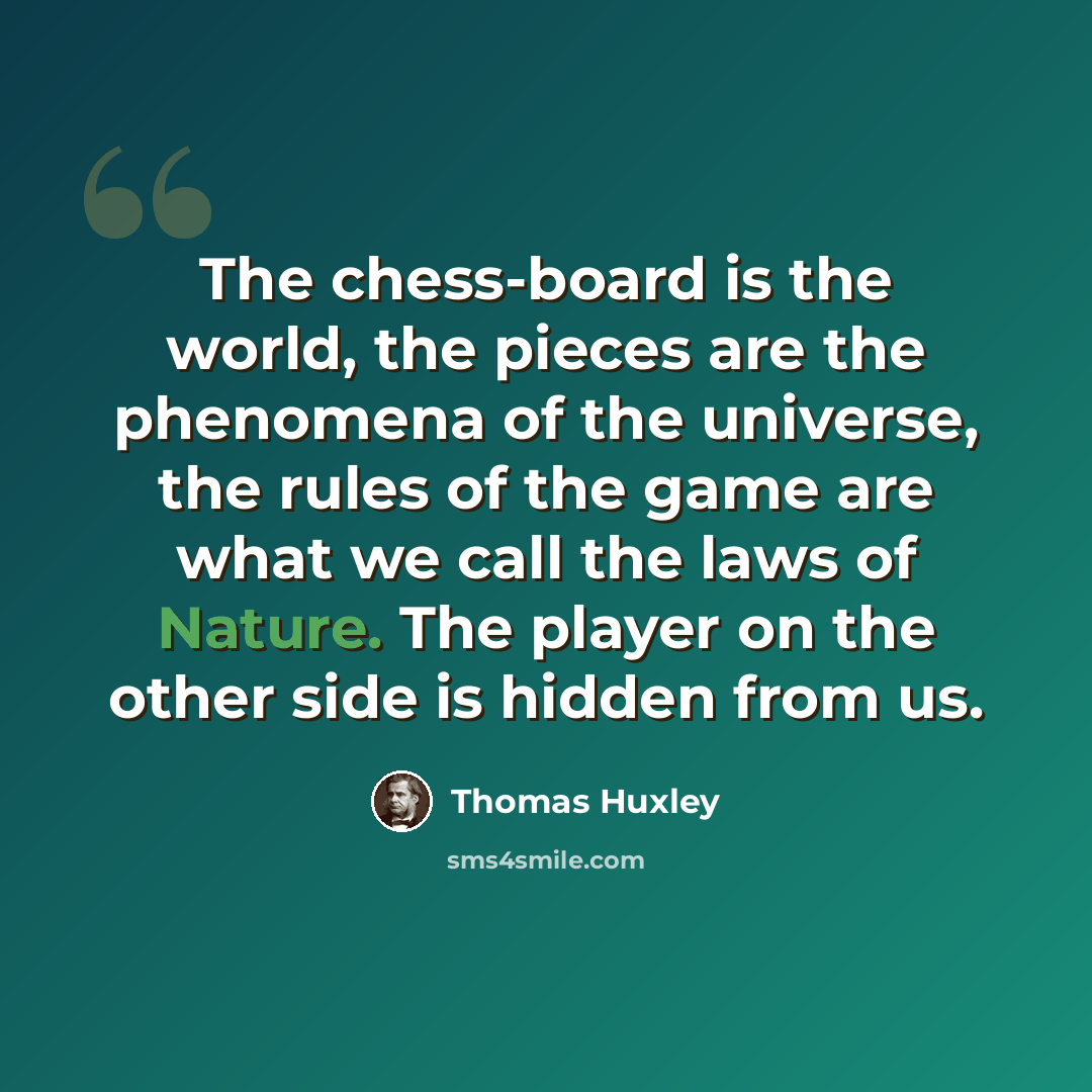 “The chess-board is the world, the pieces are the phenomena of the universe, the rules of the game are what we call the laws of Nature. The player on the other side is hidden from us.” quote by Thomas Huxley