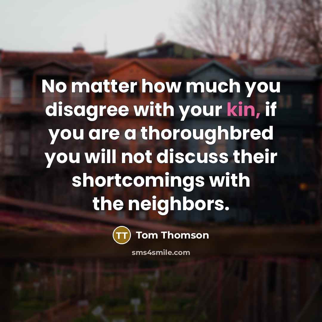 “No matter how much you disagree with your kin, if you are a thoroughbred you will not discuss their shortcomings with the neighbors.” quote by Tom Thomson