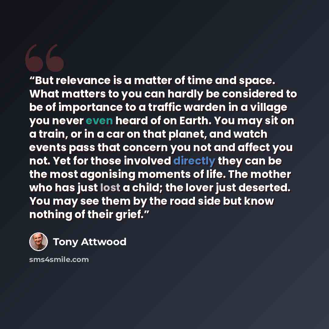 “But relevance is a matter of time and space. What matters to you can hardly be considered to be of importance to a traffic warden in a village you never even heard of on Earth. You may sit on a train, or in a car on that planet, and watch events pass that concern you not and affect you not. Yet…” quote by Tony Attwood