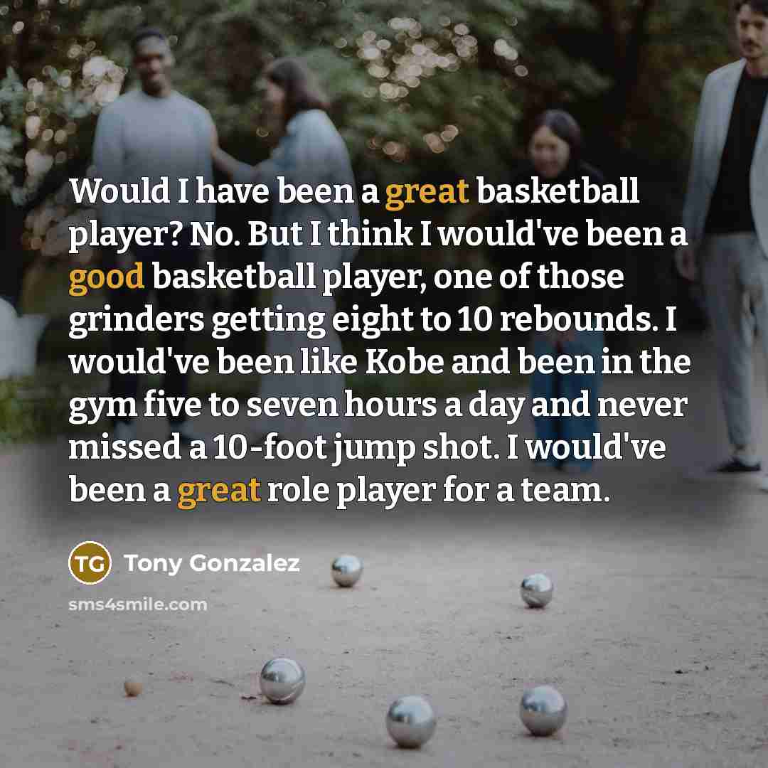 “Would I have been a great basketball player? No. But I think I would've been a good basketball player, one of those grinders getting eight to 10 rebounds. I would've been like Kobe and been in the gym five to seven hours a day and never missed a 10-foot jump shot. I would've been a great role…” quote by Tony Gonzalez