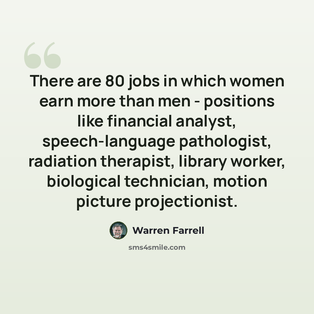 “There are 80 jobs in which women earn more than men - positions like financial analyst, speech-language pathologist, radiation therapist, library worker, biological technician, motion picture projectionist.” quote by Warren Farrell