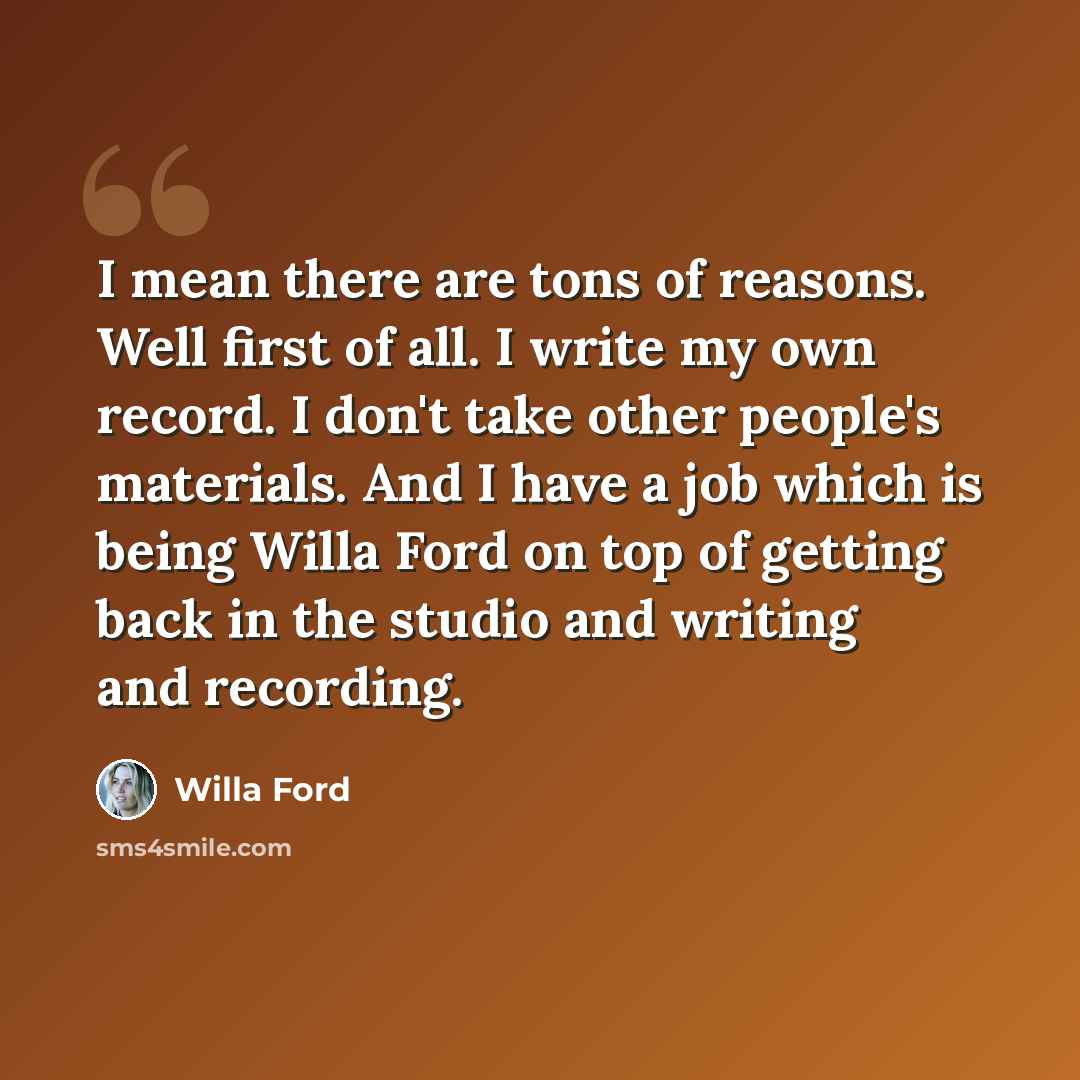 “I mean there are tons of reasons. Well first of all. I write my own record. I don't take other people's materials. And I have a job which is being Willa Ford on top of getting back in the studio and writing and recording.” quote by Willa Ford