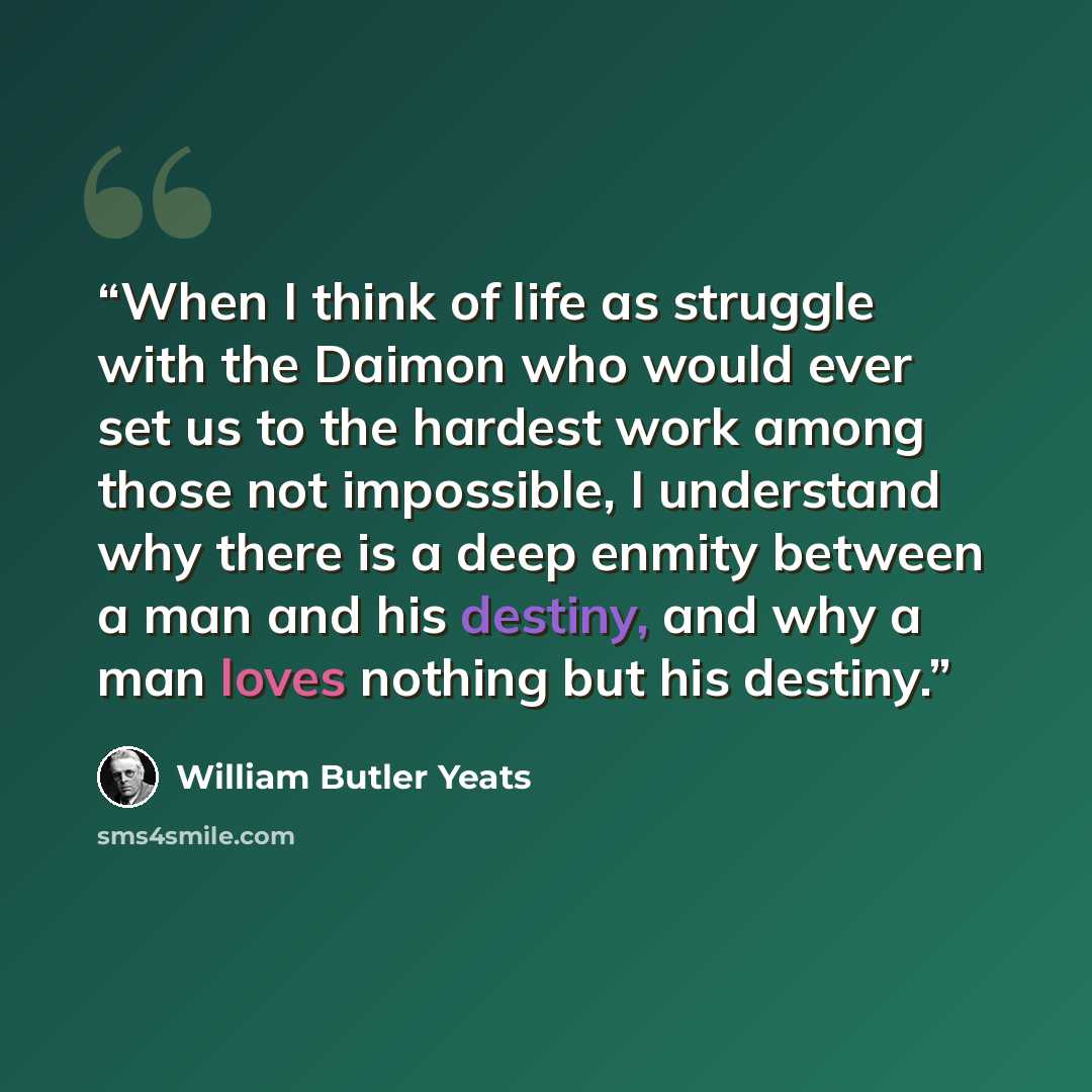 “When I think of life as struggle with the Daimon who would ever set us to the hardest work among those not impossible, I understand why there is a deep enmity between a man and his destiny, and why a man loves nothing but his destiny.” quote by William Butler Yeats